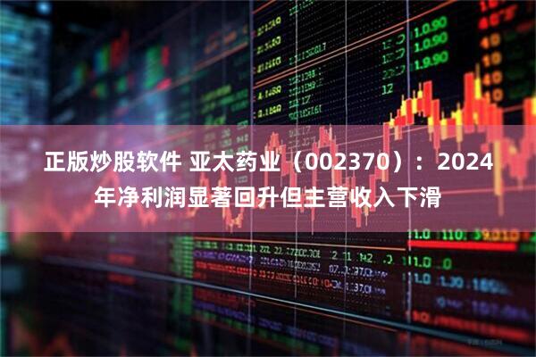正版炒股软件 亚太药业（002370）：2024年净利润显著回升但主营收入下滑