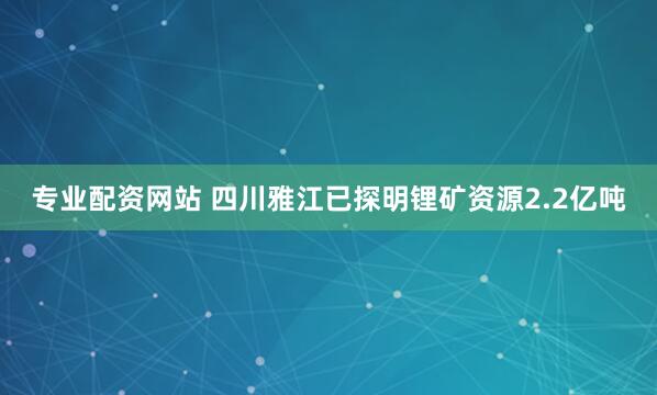 专业配资网站 四川雅江已探明锂矿资源2.2亿吨