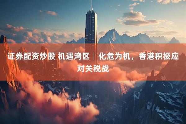 证券配资炒股 机遇湾区│化危为机，香港积极应对关税战