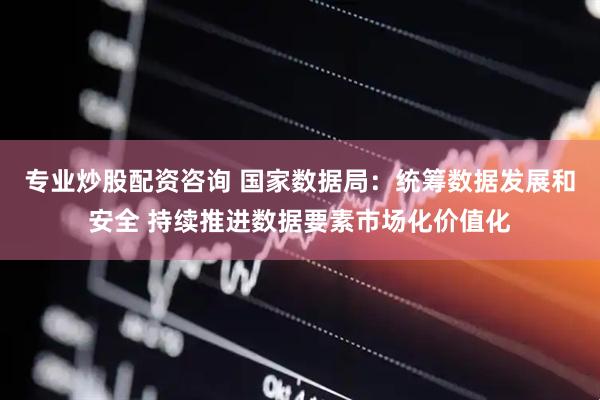 专业炒股配资咨询 国家数据局：统筹数据发展和安全 持续推进数据要素市场化价值化