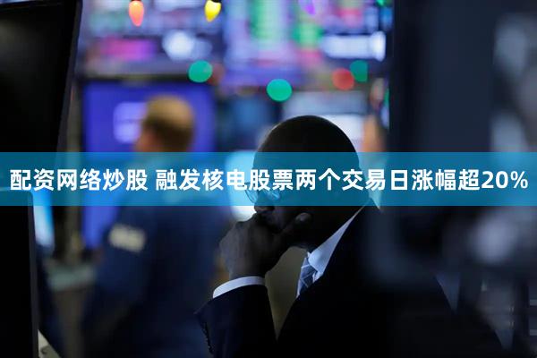 配资网络炒股 融发核电股票两个交易日涨幅超20%