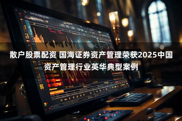 散户股票配资 国海证券资产管理荣获2025中国资产管理行业英华典型案例