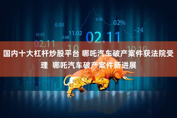 国内十大杠杆炒股平台 哪吒汽车破产案件获法院受理  哪吒汽车破产案件新进展