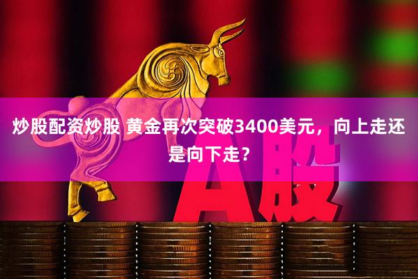 炒股配资炒股 黄金再次突破3400美元，向上走还是向下走？