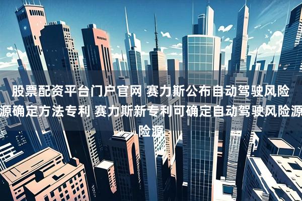 股票配资平台门户官网 赛力斯公布自动驾驶风险源确定方法专利 赛力斯新专利可确定自动驾驶风险源
