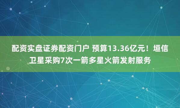 配资实盘证券配资门户 预算13.36亿元！垣信卫星采购7次一箭多星火箭发射服务