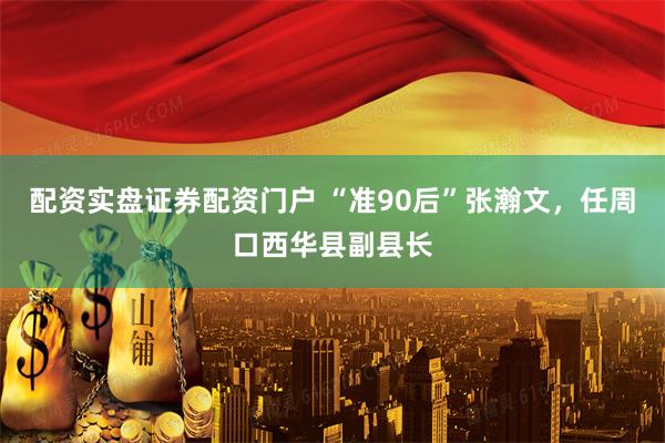 配资实盘证券配资门户 “准90后”张瀚文，任周口西华县副县长