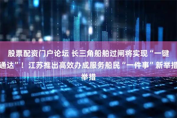 股票配资门户论坛 长三角船舶过闸将实现“一键通达”！江苏推出高效办成服务船民“一件事”新举措