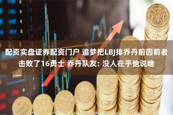 配资实盘证券配资门户 追梦把LBJ排乔丹前因前者击败了16勇士 乔丹队友: 没人在乎他说啥