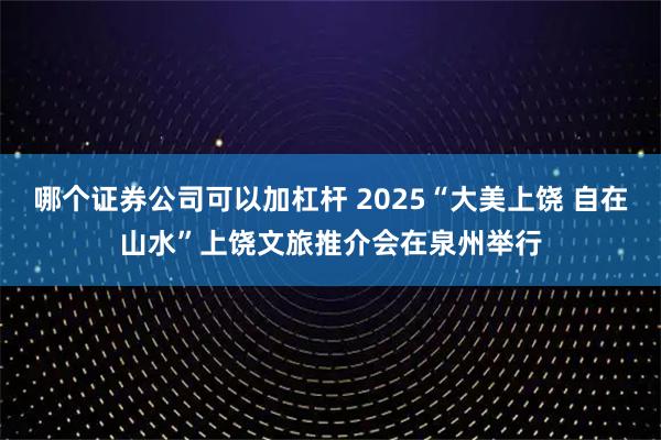 哪个证券公司可以加杠杆 2025“大美上饶 自在山水”上饶文旅推介会在泉州举行