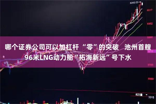 哪个证券公司可以加杠杆 “零”的突破   池州首艘96米LNG动力船“拓海新远”号下水