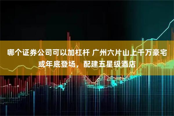 哪个证券公司可以加杠杆 广州六片山上千万豪宅或年底登场，配建五星级酒店
