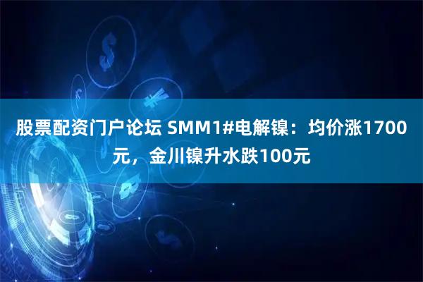 股票配资门户论坛 SMM1#电解镍：均价涨1700元，金川镍升水跌100元