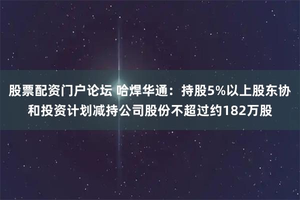 股票配资门户论坛 哈焊华通：持股5%以上股东协和投资计划减持公司股份不超过约182万股