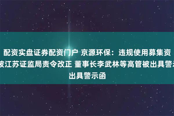 配资实盘证券配资门户 京源环保：违规使用募集资金 被江苏证监局责令改正 董事长李武林等高管被出具警示函
