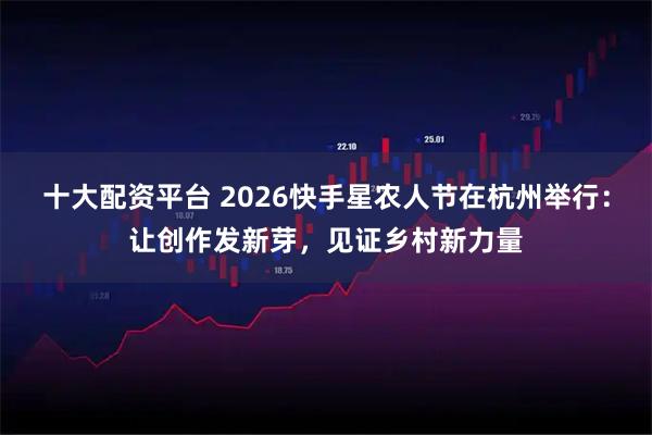 十大配资平台 2026快手星农人节在杭州举行：让创作发新芽，见证乡村新力量