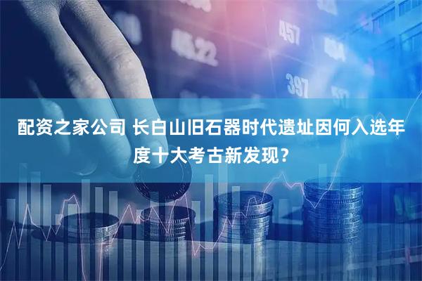 配资之家公司 长白山旧石器时代遗址因何入选年度十大考古新发现？