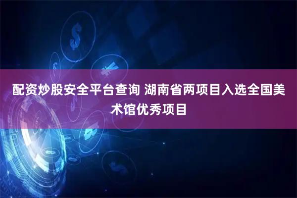 配资炒股安全平台查询 湖南省两项目入选全国美术馆优秀项目