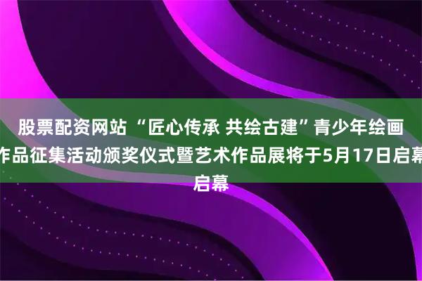 股票配资网站 “匠心传承 共绘古建”青少年绘画作品征集活动颁奖仪式暨艺术作品展将于5月17日启幕