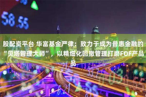 股配资平台 华富基金严律：致力于成为普惠金融的“贝塔管理大师”，以精细化回撤管理打磨FOF产品