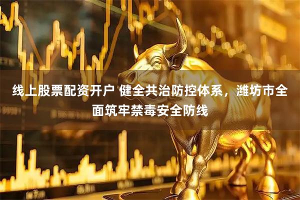 线上股票配资开户 健全共治防控体系，潍坊市全面筑牢禁毒安全防线