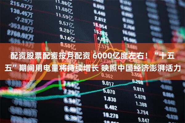 配资股票配资按月配资 6000亿度左右！“十五五”期间用电量将持续增长 映照中国经济澎湃活力