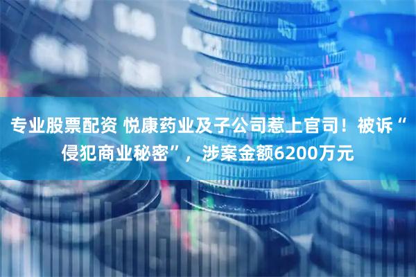 专业股票配资 悦康药业及子公司惹上官司！被诉“侵犯商业秘密”，涉案金额6200万元