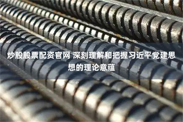 炒股股票配资官网 深刻理解和把握习近平党建思想的理论意蕴