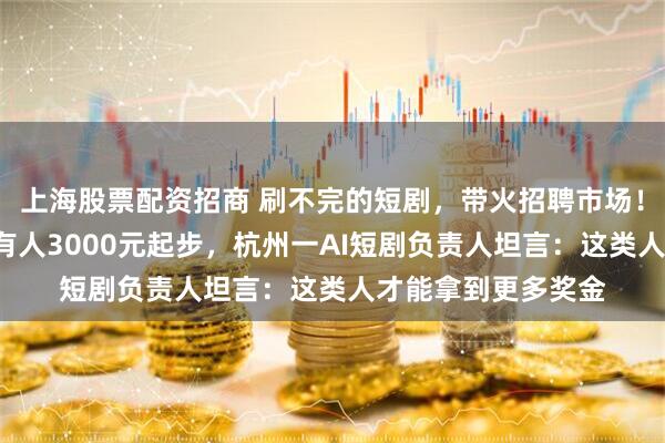 上海股票配资招商 刷不完的短剧，带火招聘市场！有人月薪6万元，有人3000元起步，杭州一AI短剧负责人坦言：这类人才能拿到更多奖金