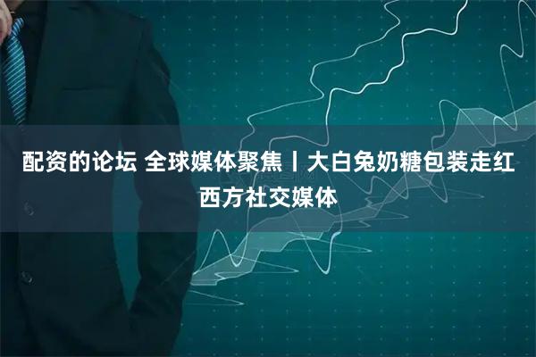 配资的论坛 全球媒体聚焦丨大白兔奶糖包装走红西方社交媒体