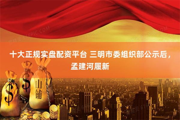 十大正规实盘配资平台 三明市委组织部公示后，孟建河履新