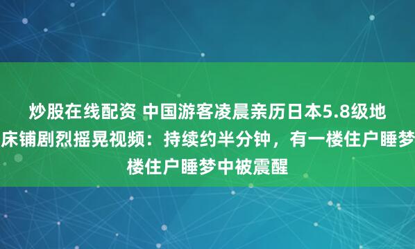 炒股在线配资 中国游客凌晨亲历日本5.8级地震，拍下床铺剧烈摇晃视频：持续约半分钟，有一楼住户睡梦中被震醒