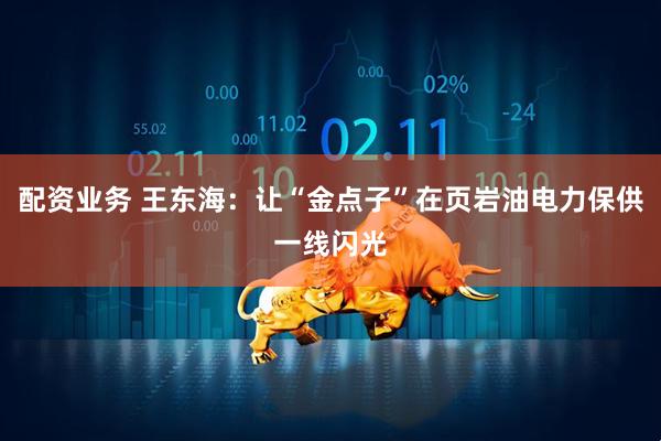 配资业务 王东海：让“金点子”在页岩油电力保供一线闪光