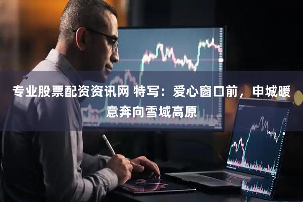 专业股票配资资讯网 特写：爱心窗口前，申城暖意奔向雪域高原