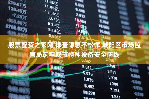 股票配资之家网 排查隐患不松懈 城阳区市场监管局筑牢双节特种设备安全防线