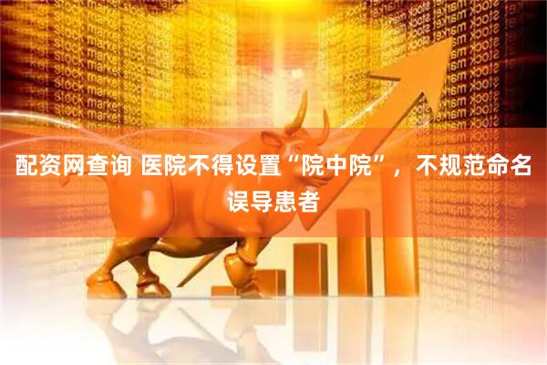 配资网查询 医院不得设置“院中院”，不规范命名误导患者