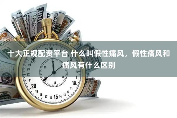 十大正规配资平台 什么叫假性痛风，假性痛风和痛风有什么区别