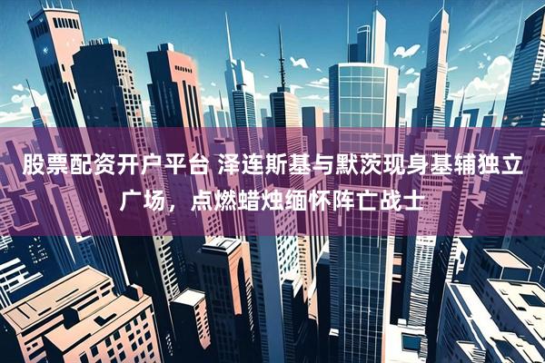 股票配资开户平台 泽连斯基与默茨现身基辅独立广场，点燃蜡烛缅怀阵亡战士